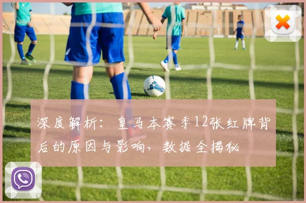 深度解析：皇马本赛季12张红牌背后的原因与影响，数据全揭秘