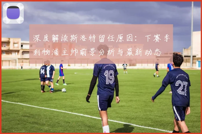 深度解读斯洛特留任原因:下赛季利物浦主帅前景分析与最新动态