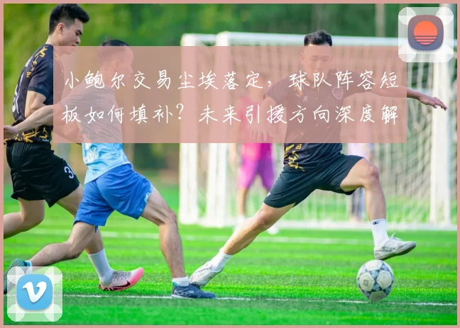 小鲍尔交易尘埃落定，球队阵容短板如何填补？未来引援方向深度解析