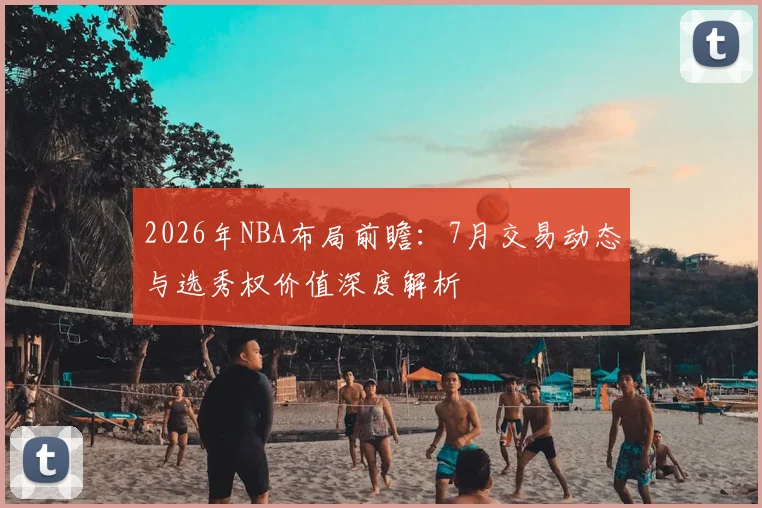 2026年NBA布局前瞻:7月交易动态与选秀权价值深度解析