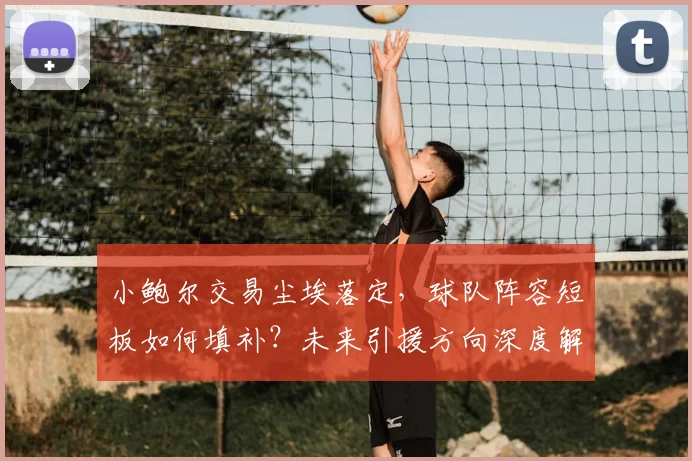 小鲍尔交易尘埃落定,球队阵容短板如何填补?未来引援方向深度解析