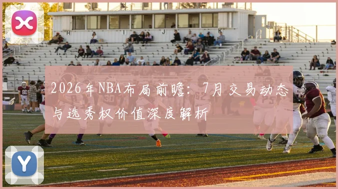 2026年NBA布局前瞻：7月交易动态与选秀权价值深度解析