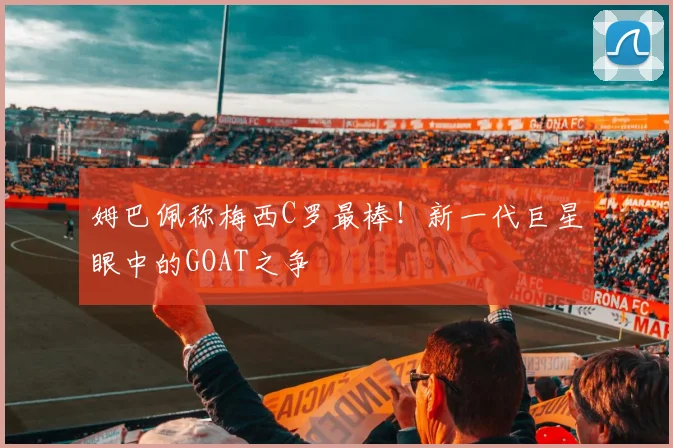 姆巴佩称梅西C罗最棒!新一代巨星眼中的GOAT之争
