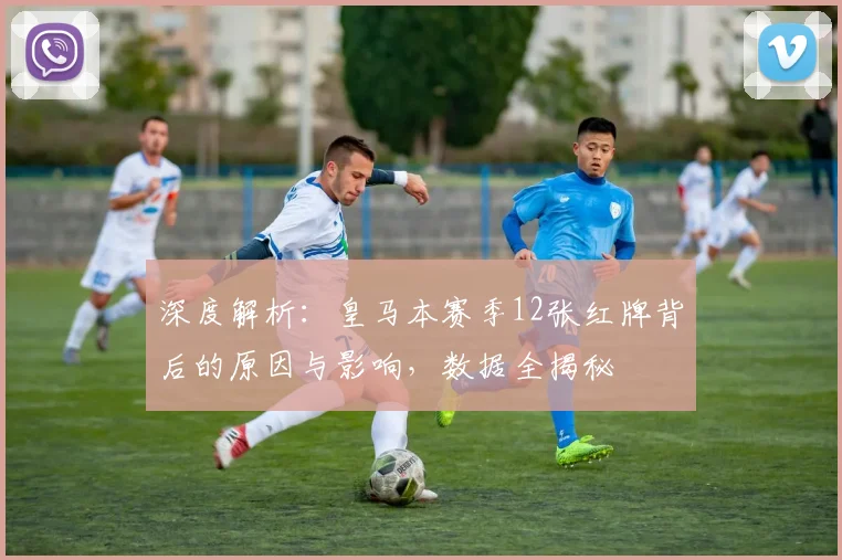 深度解析:皇马本赛季12张红牌背后的原因与影响,数据全揭秘