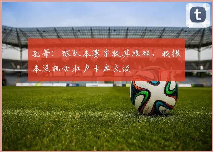 孔蒂：球队本赛季极其艰难，我根本没机会和卢卡库交谈