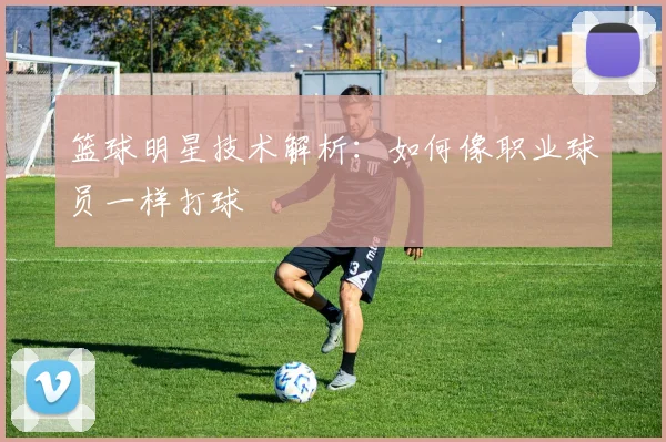 篮球明星技术解析：如何像职业球员一样打球
