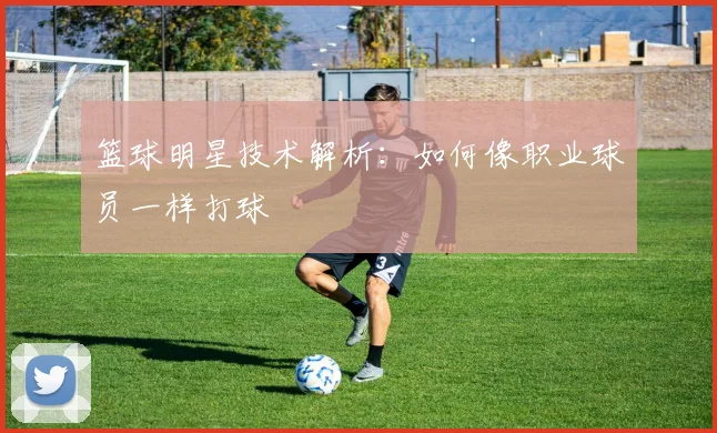 篮球明星技术解析:如何像职业球员一样打球