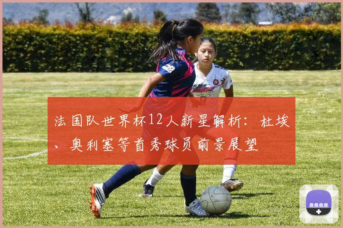 法国队世界杯12人新星解析:杜埃、奥利塞等首秀球员前景展望